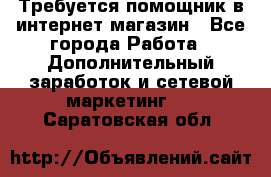 Требуется помощник в интернет-магазин - Все города Работа » Дополнительный заработок и сетевой маркетинг   . Саратовская обл.